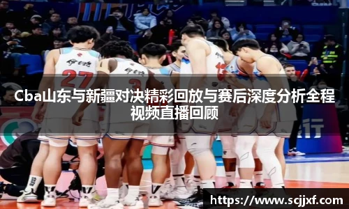 Cba山东与新疆对决精彩回放与赛后深度分析全程视频直播回顾